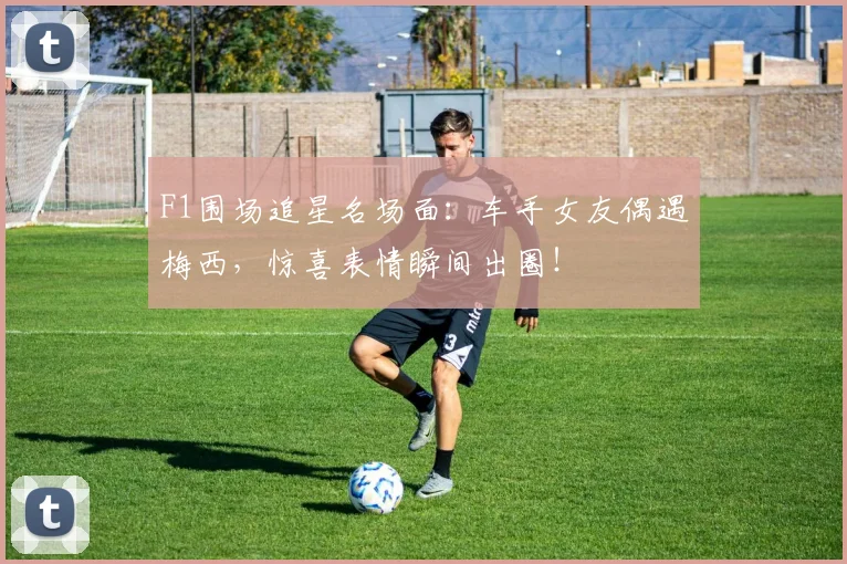 F1围场追星名场面:车手女友偶遇梅西,惊喜表情瞬间出圈!