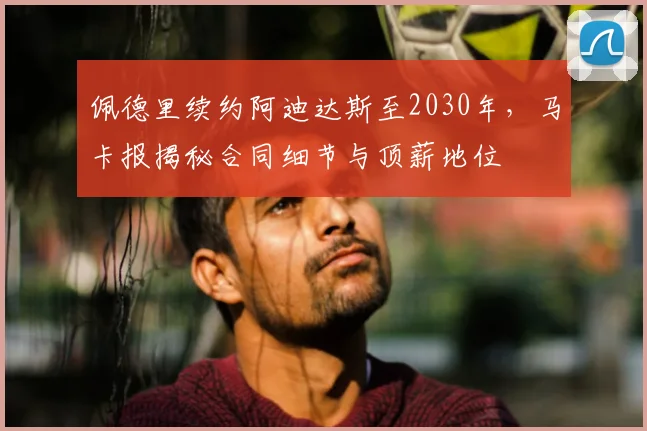 佩德里续约阿迪达斯至2030年，马卡报揭秘合同细节与顶薪地位