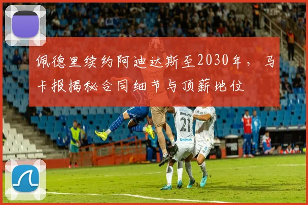 佩德里续约阿迪达斯至2030年,马卡报揭秘合同细节与顶薪地位