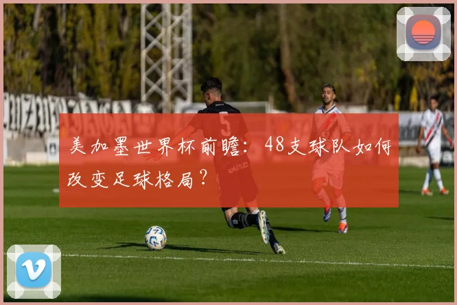 美加墨世界杯前瞻：48支球队如何改变足球格局？