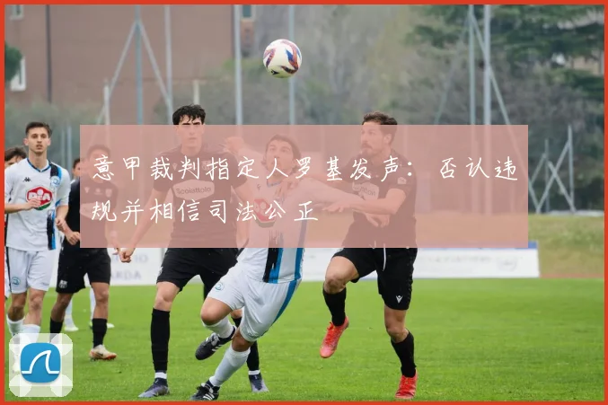 意甲裁判指定人罗基发声：否认违规并相信司法公正