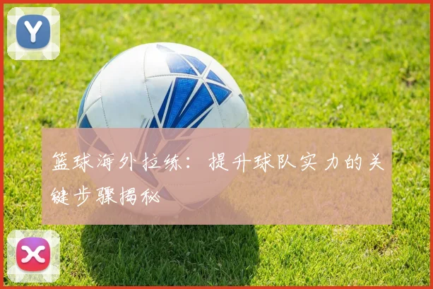 篮球海外拉练：提升球队实力的关键步骤揭秘