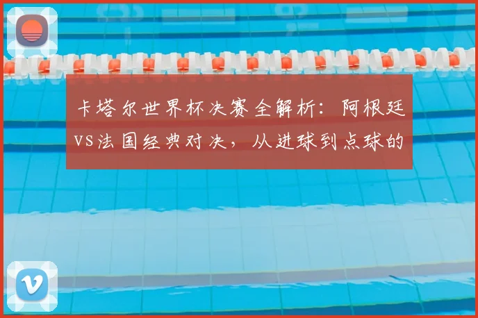 卡塔尔世界杯决赛全解析:阿根廷vs法国经典对决,从进球到点球的终极复盘
