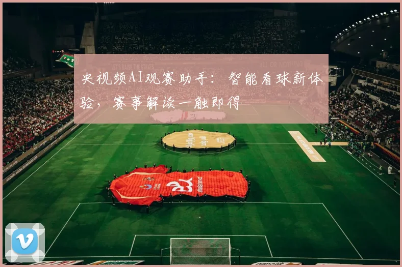 央视频AI观赛助手:智能看球新体验,赛事解读一触即得