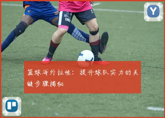 篮球海外拉练:提升球队实力的关键步骤揭秘