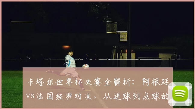 卡塔尔世界杯决赛全解析：阿根廷vs法国经典对决，从进球到点球的终极复盘