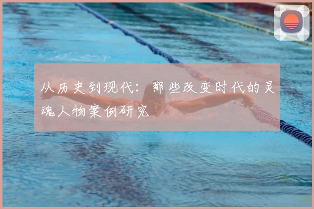 从历史到现代：那些改变时代的灵魂人物案例研究