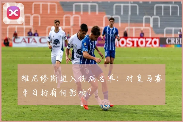 维尼修斯进入伤病名单:对皇马赛季目标有何影响?