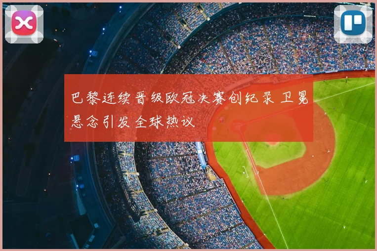 巴黎连续晋级欧冠决赛创纪录 卫冕悬念引发全球热议
