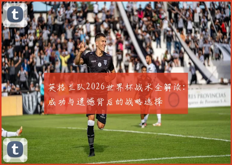 英格兰队2026世界杯战术全解读:成功与遗憾背后的战略选择